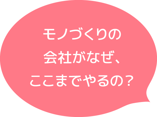 モノづくりの会社がなぜ、ここまでやるの?