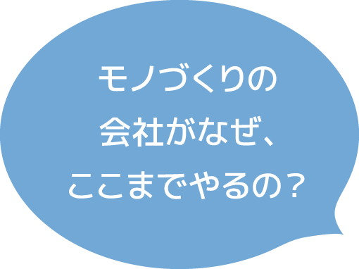 モノづくりの会社がなぜ、ここまでやるの?