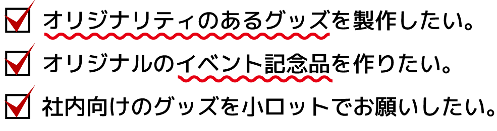 オリジナリティのあるグッズを製作したい。行政が主催するイベント記念品を作りたい。社内向けのグッズを小ロットでお願いしたい。