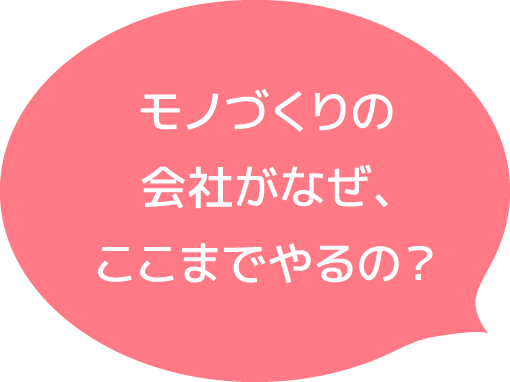 モノづくりの会社がなぜ、ここまでやるの？