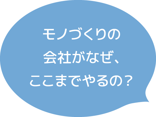 モノづくりの会社がなぜ、ここまでやるの？