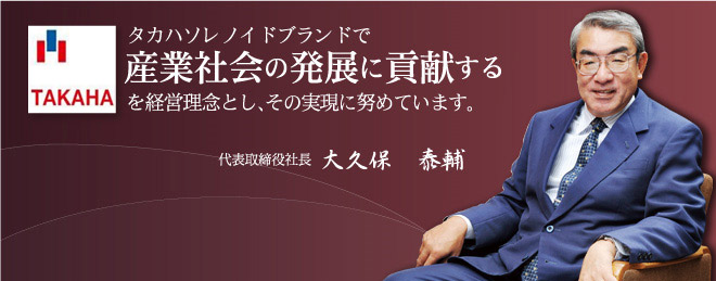 タカハソレノイドブランドで産業社会の発展に貢献する を経営理念とし、その実現に努めてまいります。　代表取締役社長 大久保 泰輔