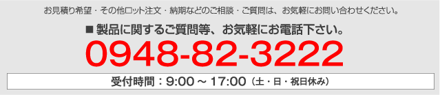 製品のカスタマイズ・お見積り希望・その他ロット注文・納期などのご相談・ご質問は、お気軽にお問い合わせください。■ 製品に関するご質問等、お気軽にお電話下さい。0948-82-3222 受付時間：9:00〜17:00（土・日・祝日休み）