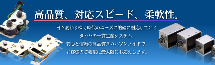 高品質、対応スピード、柔軟性。日々変わりゆく時代のニーズに的確に対応していくタカハの一貫生産システム。安心と信頼の高品質タカハソレノイドで、お客様のご要望に最大限にお応えします。