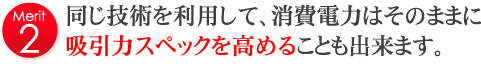 同じ技術を利用して、消費電力はそのままに吸引力スペックを高めることも出来ます。