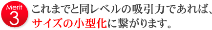 これまでと同レベルの吸引力であれば、サイズの小型化に繋がります。