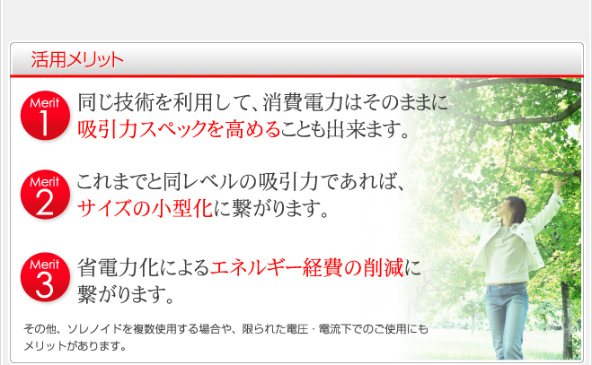 活用メリット Merit1 同じ技術を利用して、消費電力はそのままに吸引力スペックを高めることも出来ます。Merit2 これまでと同レベルの吸引力であれば、サイズの小型化に繋がります。 Merit3 省電力化によるエネルギー経費の削減に繋がります。 その他、ソレノイドを複数使用する場合や、限られた電圧・電流下でのご使用にもメリットがあります。