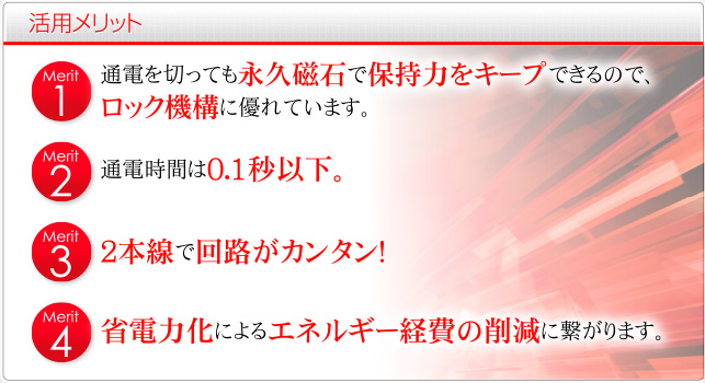 1.通電を切っても永久磁石で保持力をキープできるので、ロック機構に優れています。2.通電時間は0.1秒以下。3.2本線で回路がカンタン! 4.省電力化によるエネルギー経費の削減に繋がります。