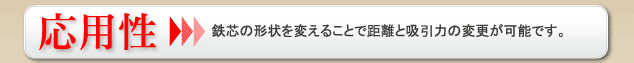 応用性 鉄芯の形状を変えることで距離と吸収力の変更が可能です。